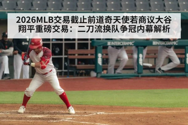 2026MLB交易截止前道奇天使若商议大谷翔平重磅交易：二刀流换队争冠内幕解析