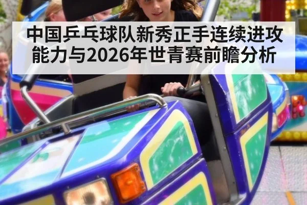 中国乒乓球队新秀正手连续进攻能力与2026年世青赛前瞻分析