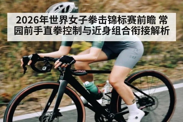 2026年世界女子拳击锦标赛前瞻 常园前手直拳控制与近身组合衔接解析
