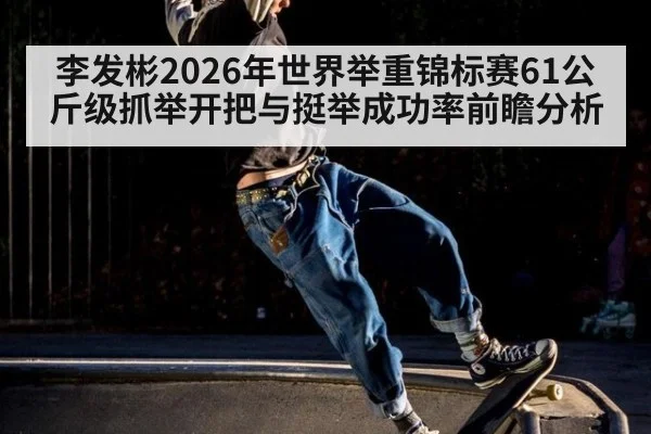 李发彬2026年世界举重锦标赛61公斤级抓举开把与挺举成功率前瞻分析